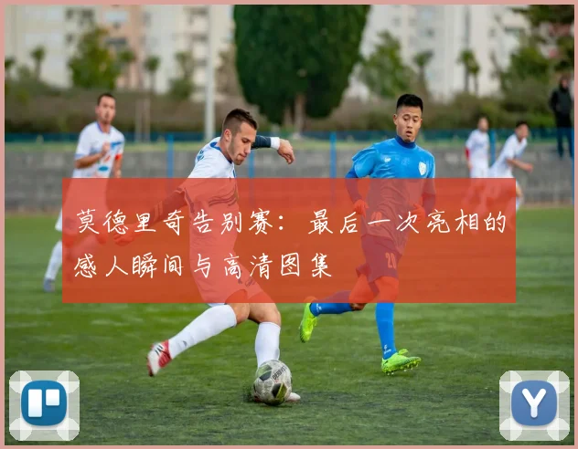 莫德里奇告别赛：最后一次亮相的感人瞬间与高清图集