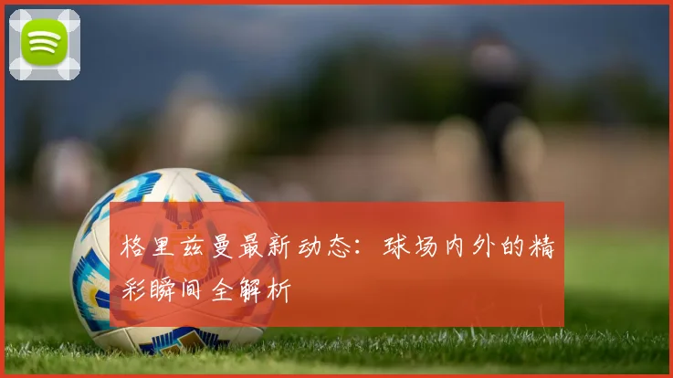 格里兹曼最新动态：球场内外的精彩瞬间全解析