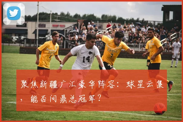 聚焦新疆广汇豪华阵容：球星云集，能否问鼎总冠军？