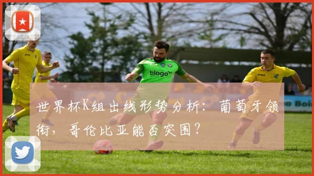 世界杯K组出线形势分析：葡萄牙领衔，哥伦比亚能否突围？