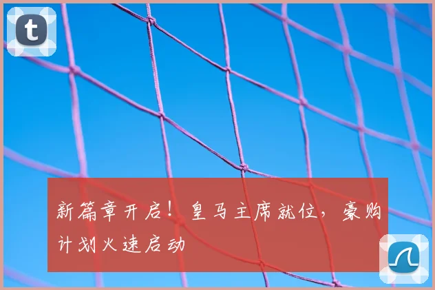 新篇章开启！皇马主席就位，豪购计划火速启动