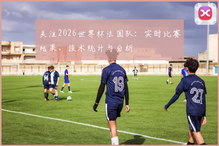 关注2026世界杯法国队：实时比赛结果、技术统计与分析