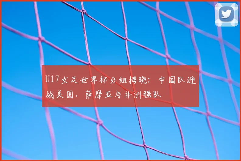 U17女足世界杯分组揭晓：中国队迎战美国、萨摩亚与非洲强队