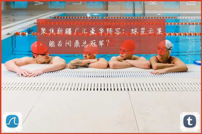 聚焦新疆广汇豪华阵容：球星云集，能否问鼎总冠军？