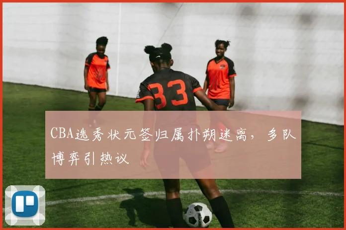 CBA选秀状元签归属扑朔迷离，多队博弈引热议