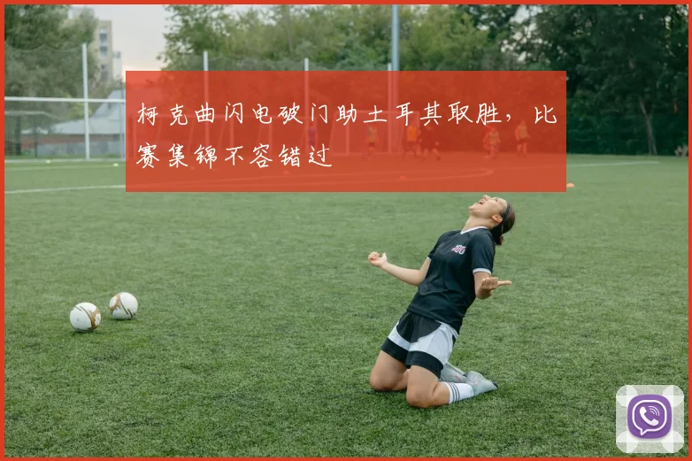 柯克曲闪电破门助土耳其取胜，比赛集锦不容错过