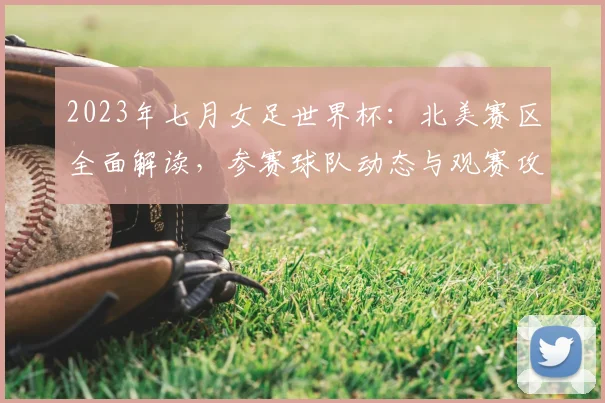2023年七月女足世界杯：北美赛区全面解读，参赛球队动态与观赛攻略