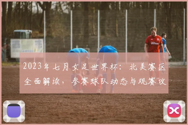 2023年七月女足世界杯：北美赛区全面解读，参赛球队动态与观赛攻略