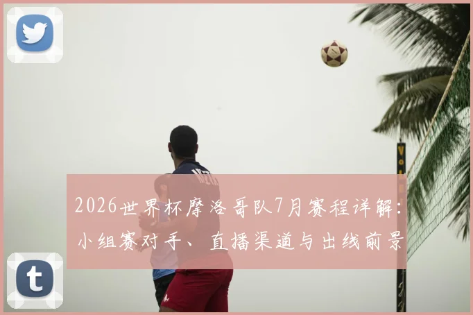 2026世界杯摩洛哥队7月赛程详解：小组赛对手、直播渠道与出线前景全解析