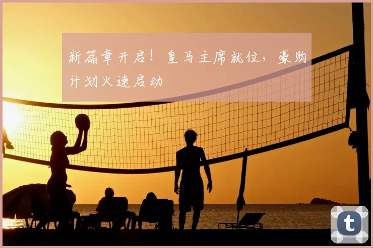 新篇章开启！皇马主席就位，豪购计划火速启动