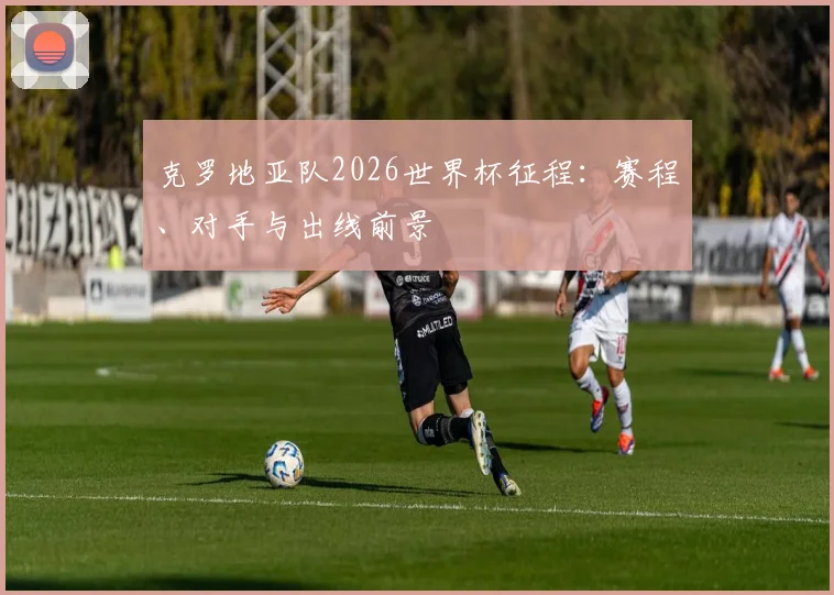 克罗地亚队2026世界杯征程：赛程、对手与出线前景