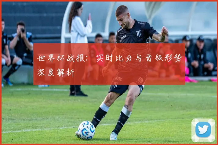 世界杯战报：实时比分与晋级形势深度解析