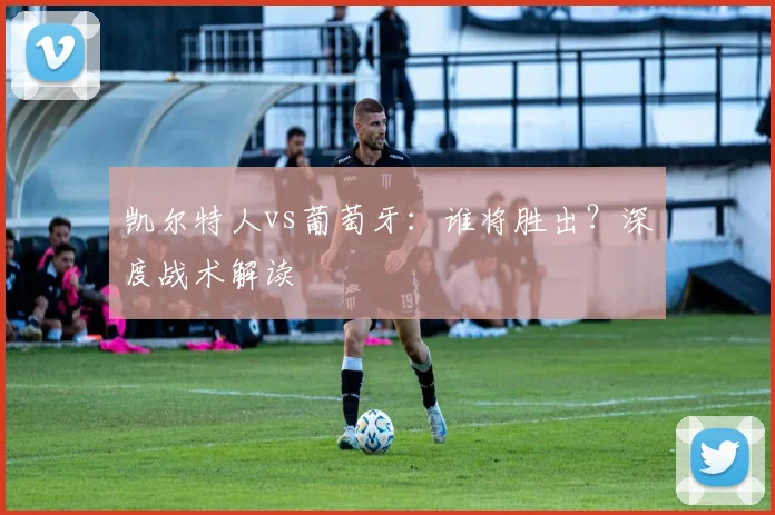 凯尔特人vs葡萄牙：谁将胜出？深度战术解读