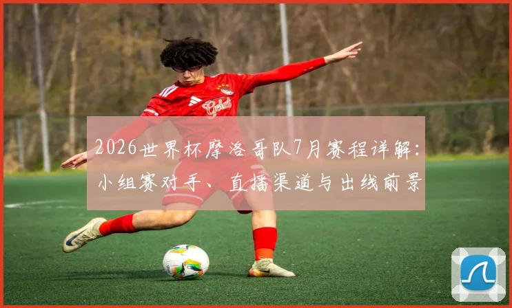 2026世界杯摩洛哥队7月赛程详解：小组赛对手、直播渠道与出线前景全解析