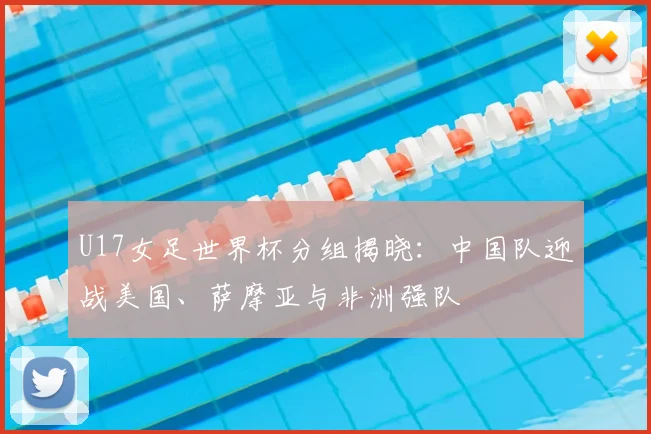 U17女足世界杯分组揭晓：中国队迎战美国、萨摩亚与非洲强队