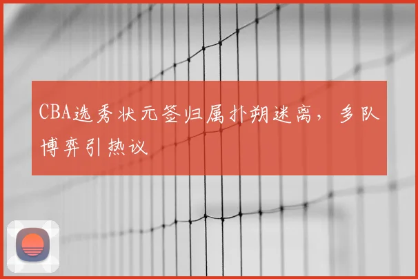 CBA选秀状元签归属扑朔迷离，多队博弈引热议