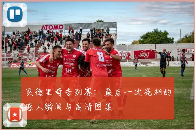 莫德里奇告别赛：最后一次亮相的感人瞬间与高清图集