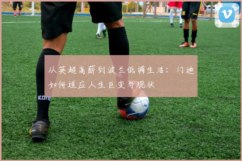 从英超高薪到波兰低调生活：门迪如何适应人生巨变与现状