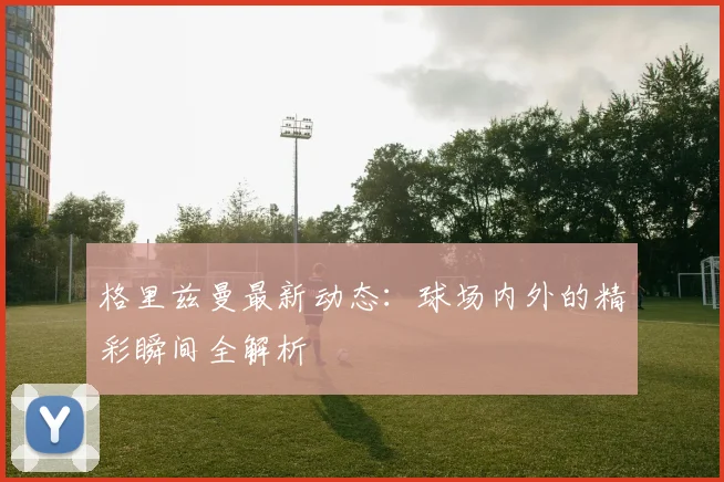 格里兹曼最新动态：球场内外的精彩瞬间全解析