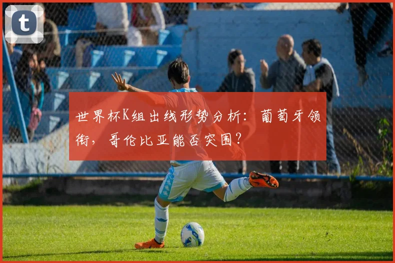 世界杯K组出线形势分析：葡萄牙领衔，哥伦比亚能否突围？